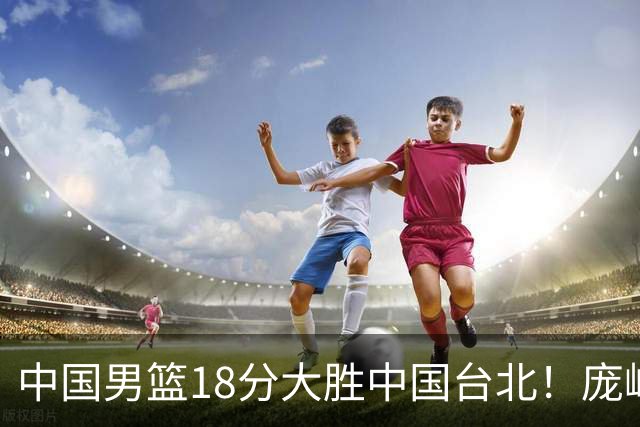中国男篮18分大胜中国台北！庞峥麟11分，NBA中锋正负值-4惹争议